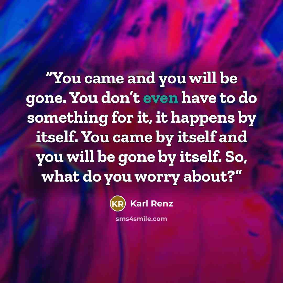“You came and you will be gone. You don’t even have to do something for it, it happens by itself. You came by itself and you will be gone by itself. So, what do you worry about?” quote by Karl Renz