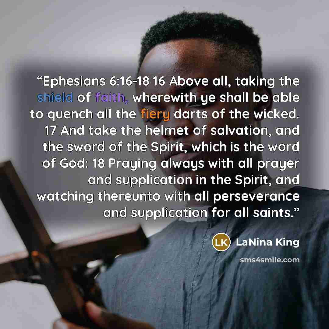 “Ephesians 6:16-18 16 Above all, taking the shield of faith, wherewith ye shall be able to quench all the fiery darts of the wicked. 17 And take the helmet of salvation, and the sword of the Spirit, which is the word of God: 18 Praying always with all prayer and supplication in the Spirit, and…” quote by LaNina King