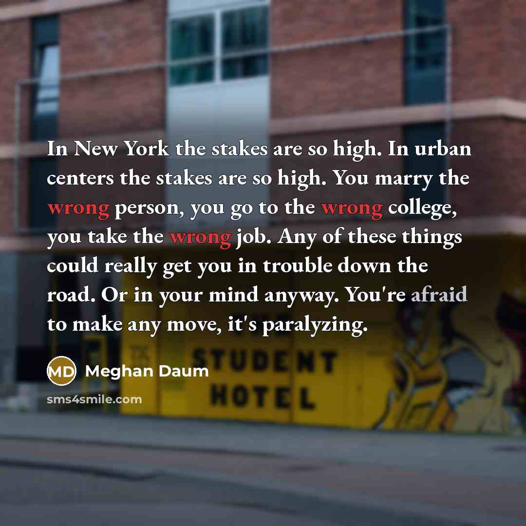 “In New York the stakes are so high. In urban centers the stakes are so high. You marry the wrong person, you go to the wrong college, you take the wrong job. Any of these things could really get you in trouble down the road. Or in your mind anyway. You're afraid to make any move, it's paralyzing.” quote by Meghan Daum