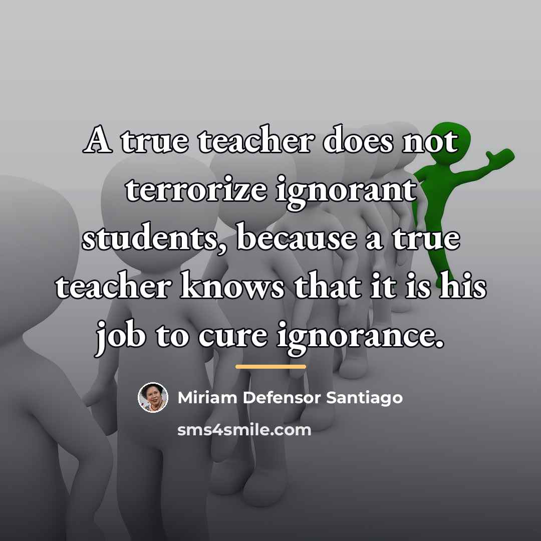 “A true teacher does not terrorize ignorant students, because a…” quote by Miriam Defensor Santiago