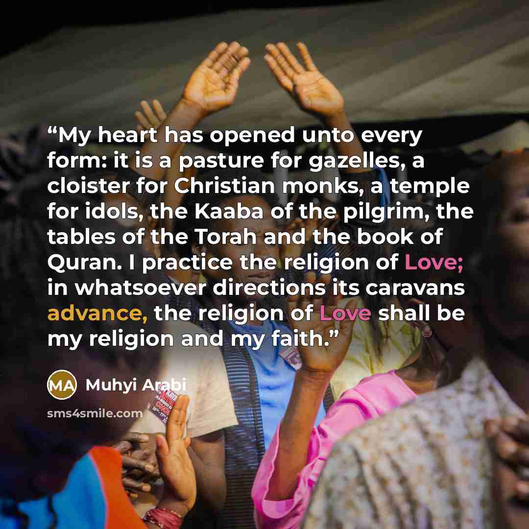 “My heart has opened unto every form: it is a pasture for gazelles, a cloister for Christian monks, a temple for idols, the Kaaba of the pilgrim, the tables of the Torah and the book of Quran. I practice the religion of Love; in whatsoever directions its caravans advance, the religion of Love shall…” quote by Muhyi Arabi