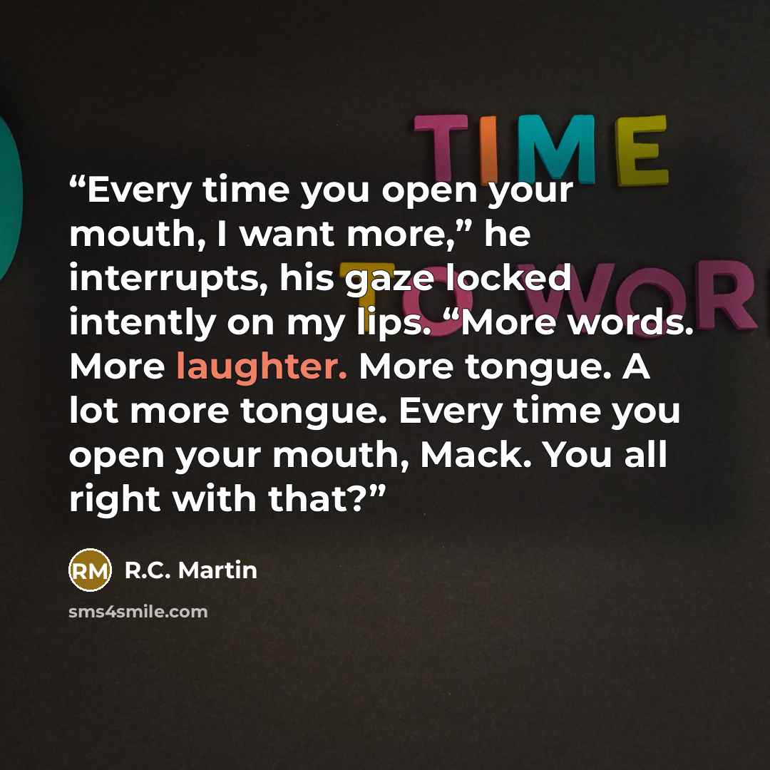 “Every time you open your mouth, I want more,” he interrupts, his gaze locked intently on my lips. “More words. More laughter. More tongue. A lot more tongue. Every time you open your mouth, Mack. You all right with that?” quote by R.C. Martin