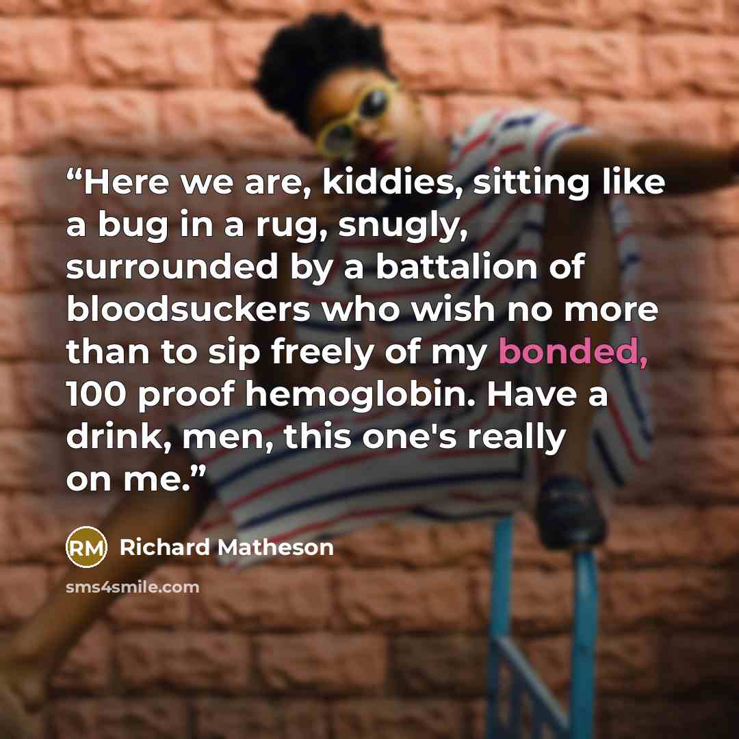 “Here we are, kiddies, sitting like a bug in a rug, snugly, surrounded by a battalion of bloodsuckers who wish no more than to sip freely of my bonded, 100 proof hemoglobin. Have a drink, men, this one's really on me.” quote by Richard Matheson