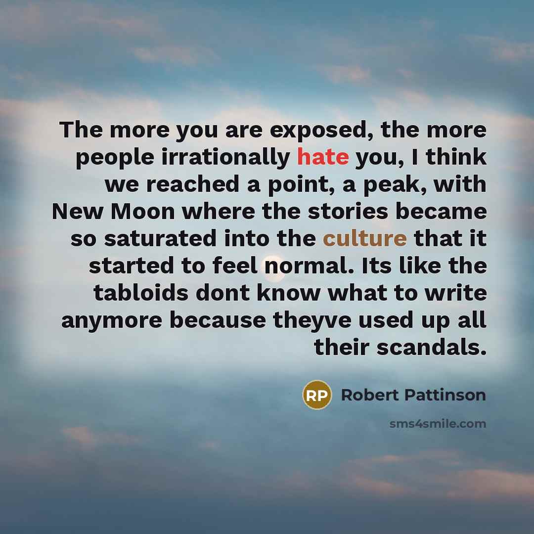 “The more you are exposed, the more people irrationally hate you, I think we reached a point, a peak, with New Moon where the stories became so saturated into the culture that it started to feel normal. Its like the tabloids dont know what to write anymore because theyve used up all their scandals.” quote by Robert Pattinson