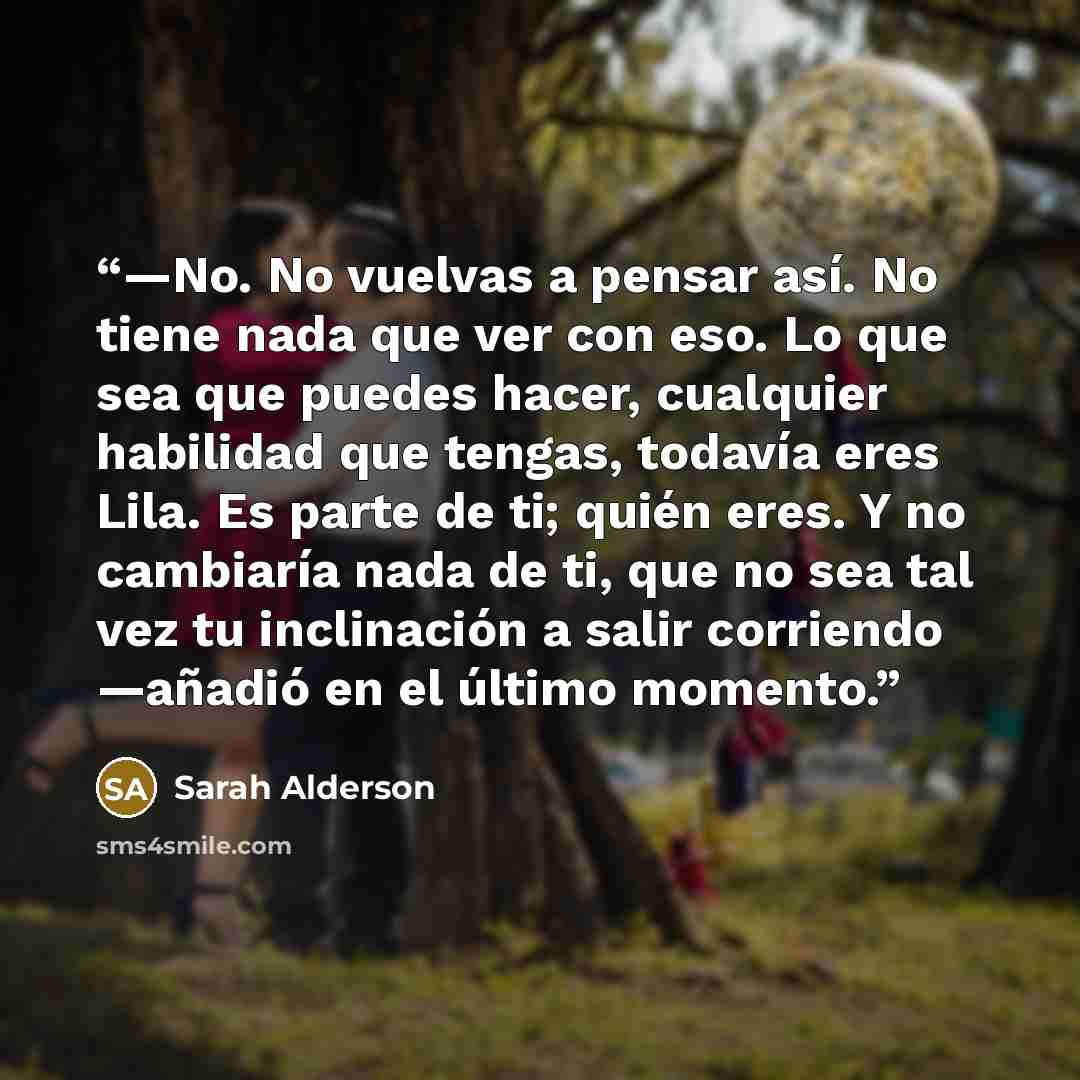 “—No. No vuelvas a pensar así. No tiene nada que ver con eso. Lo que sea que puedes hacer, cualquier habilidad que tengas, todavía eres Lila. Es parte de ti; quién eres. Y no cambiaría nada de ti, que no sea tal vez tu inclinación a salir corriendo —añadió en el último momento.” quote by Sarah Alderson