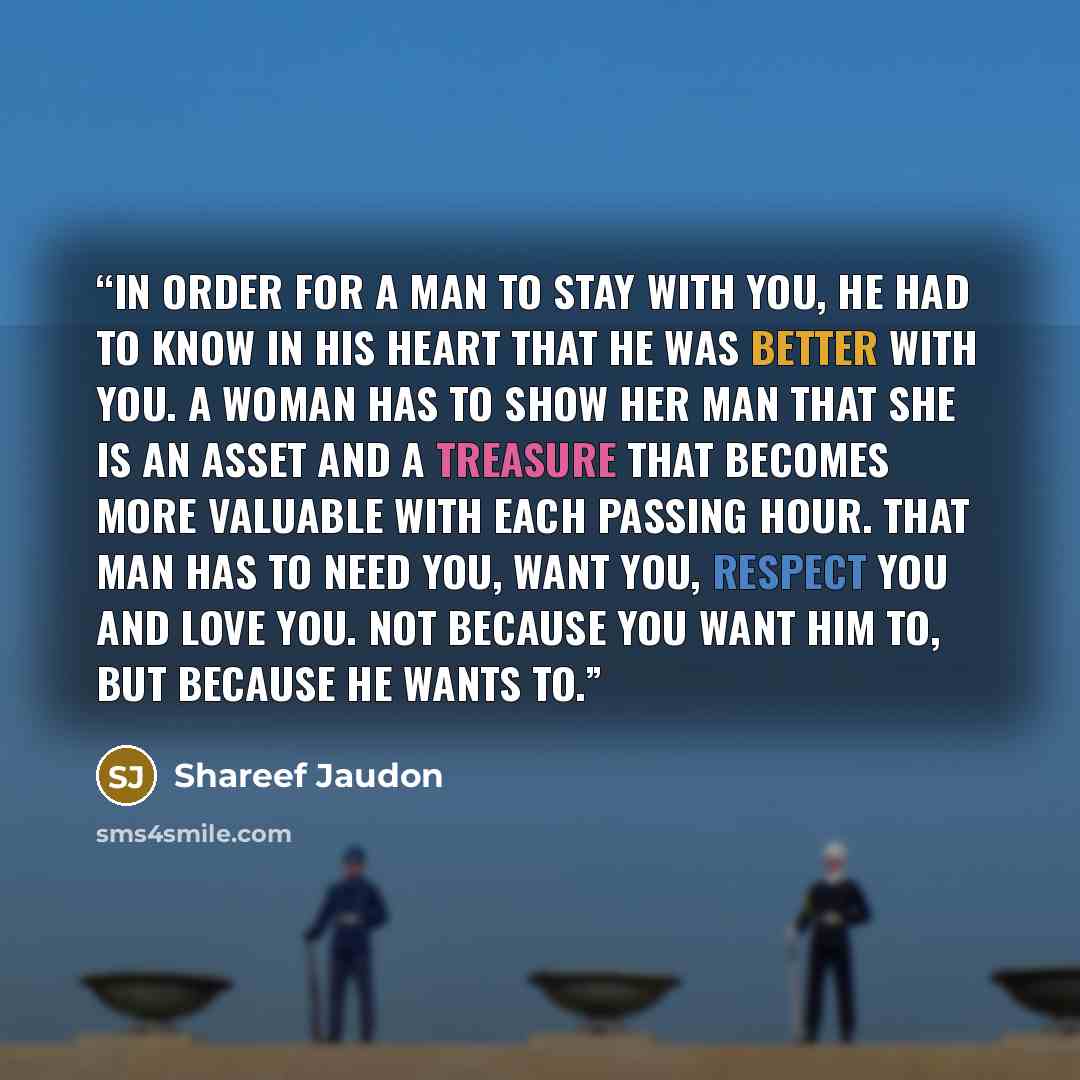 “In order for a man to stay with you, he had to know in his heart that he was better with you. A woman has to show her man that she is an asset and a treasure that becomes more valuable with each passing hour. That man has to need you, want you, respect you and love you. Not because you want him…” quote by Shareef Jaudon