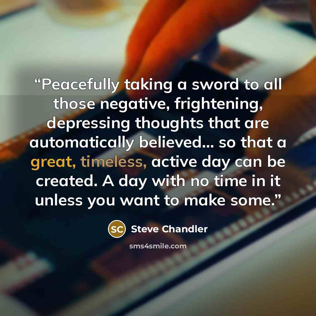 “Peacefully taking a sword to all those negative, frightening, depressing thoughts that are automatically believed… so that a great, timeless, active day can be created. A day with no time in it unless you want to make some.” quote by Steve Chandler