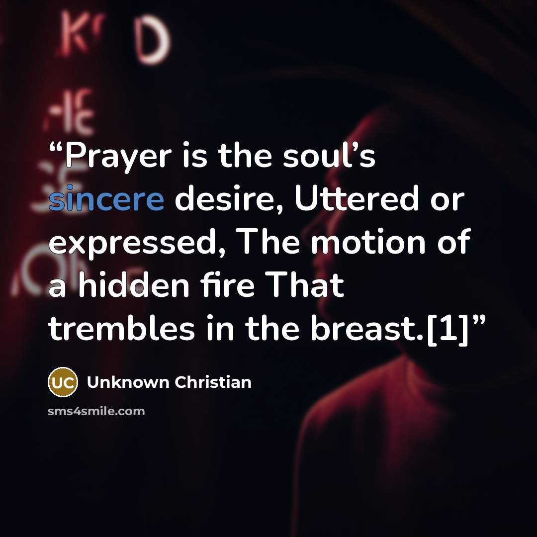 “Prayer is the soul’s sincere desire, Uttered or expressed, The motion of a hidden fire That trembles in the breast.[1]” quote by Unknown Christian