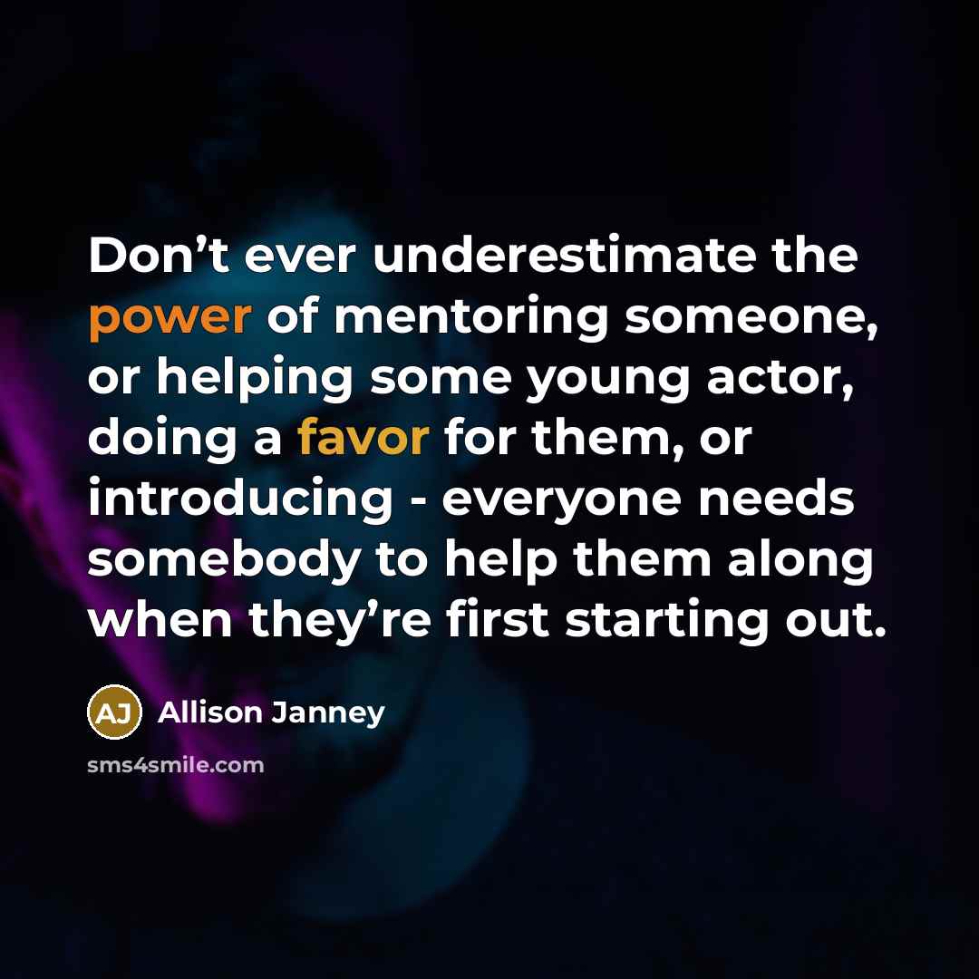 “Don’t ever underestimate the power of mentoring someone, or helping some young actor, doing a favor for them, or introducing - everyone needs somebody to help them along when they’re first starting out.” quote by Allison Janney