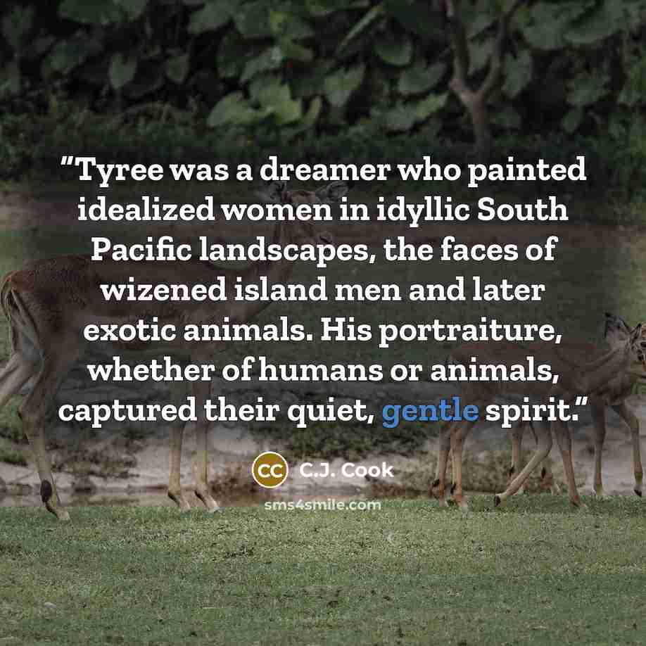 “Tyree was a dreamer who painted idealized women in idyllic South Pacific landscapes, the faces of wizened island men and later exotic animals. His portraiture, whether of humans or animals, captured their quiet, gentle spirit.” quote by C.J. Cook