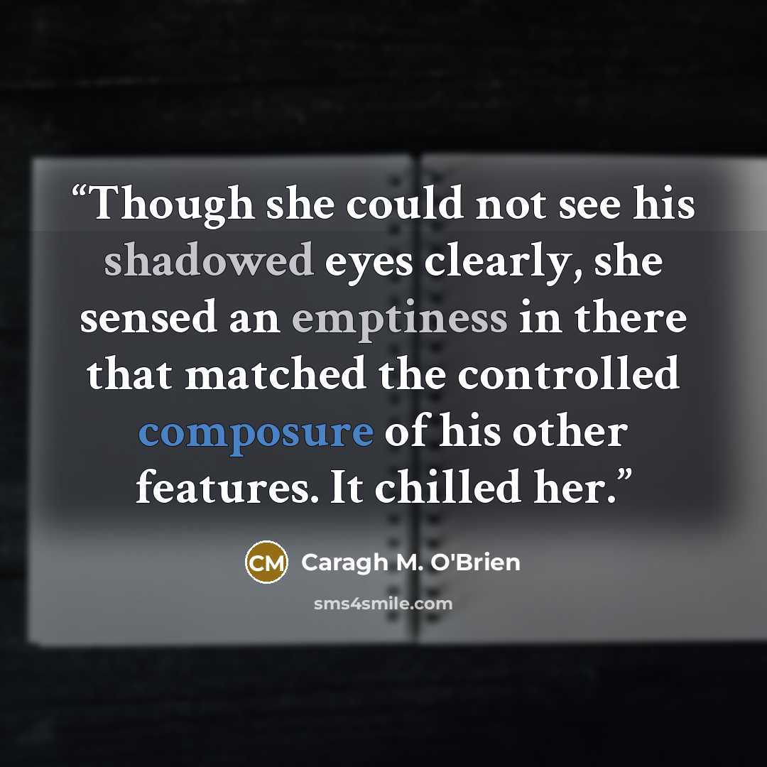 “Though she could not see his shadowed eyes clearly, she sensed an emptiness in there that matched the controlled composure of his other features. It chilled her.” quote by Caragh M. O'Brien