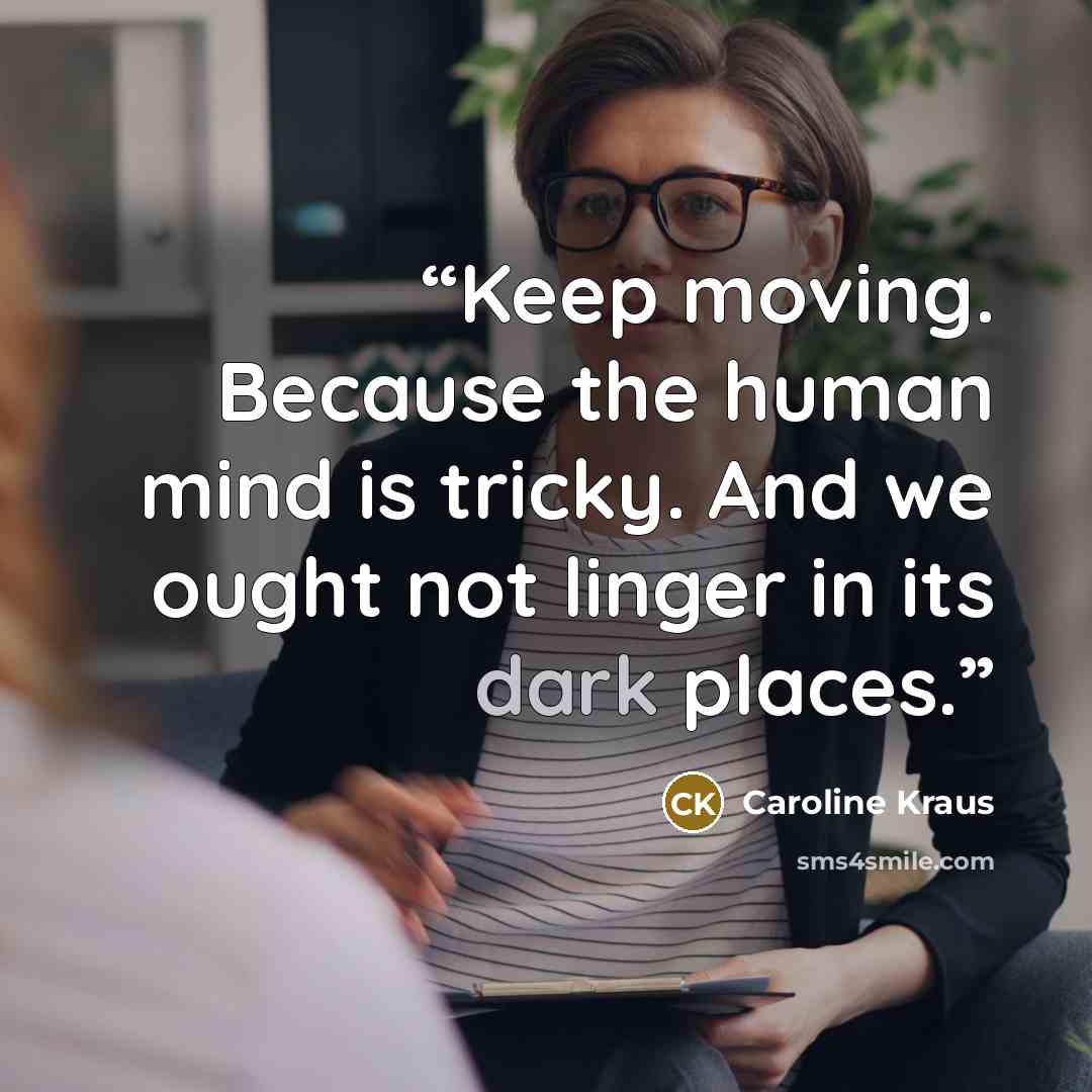 “Keep moving. Because the human mind is tricky. And we ought not linger in its dark places.” quote by Caroline Kraus