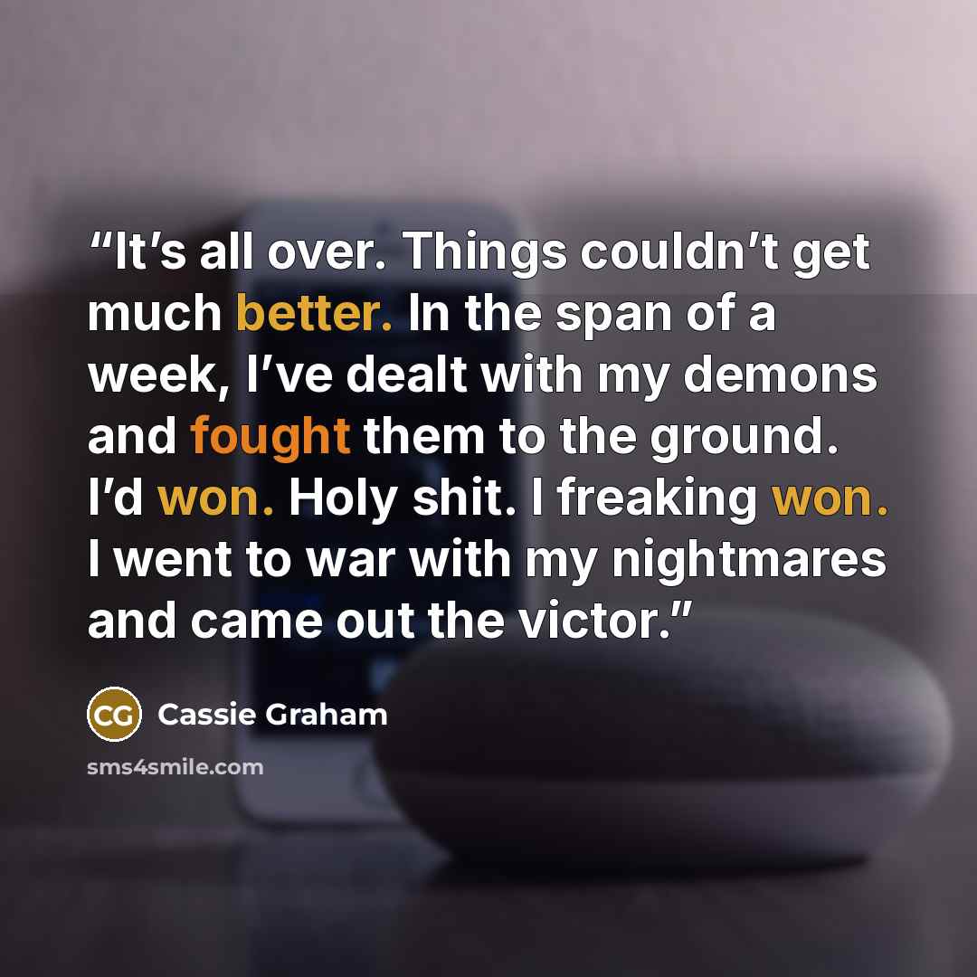 “It’s all over. Things couldn’t get much better. In the span of a week, I’ve dealt with my demons and fought them to the ground. I’d won. Holy shit. I freaking won. I went to war with my nightmares and came out the victor.” quote by Cassie Graham