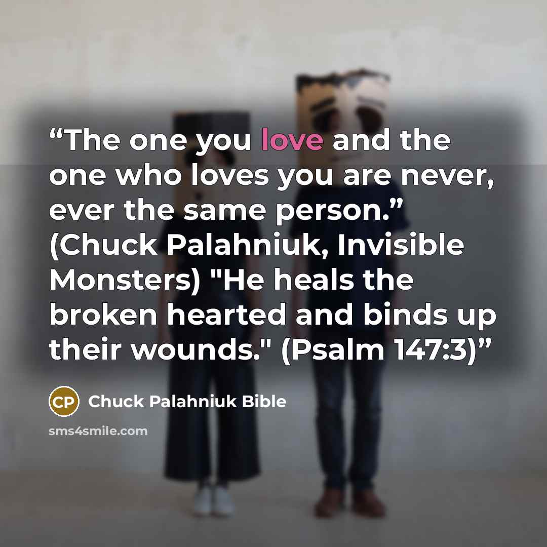 “The one you love and the one who loves you are never, ever the same person.” (Chuck Palahniuk, Invisible Monsters) "He heals the broken hearted and binds up their wounds." (Psalm 147:3)” quote by Chuck Palahniuk Bible