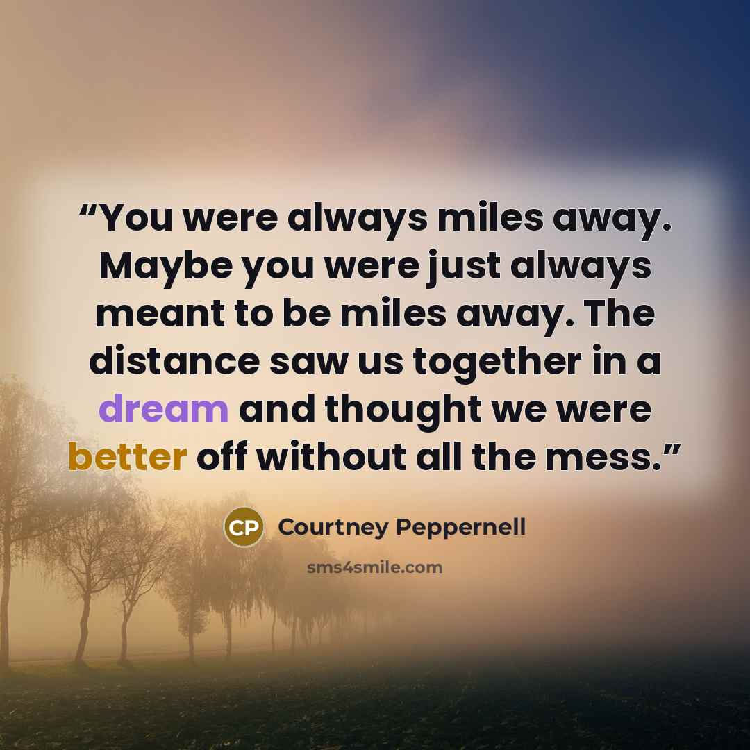 “You were always miles away. Maybe you were just always meant to be miles away. The distance saw us together in a dream and thought we were better off without all the mess.” quote by Courtney Peppernell