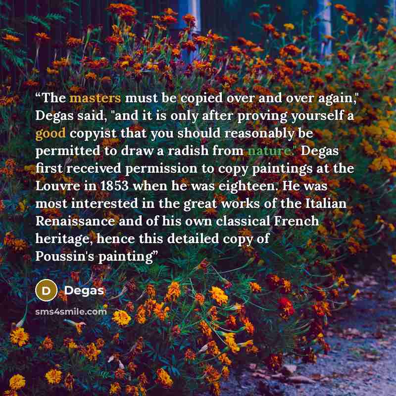 “The masters must be copied over and over again," Degas said, "and it is only after proving yourself a good copyist that you should reasonably be permitted to draw a radish from nature." Degas first received permission to copy paintings at the Louvre in 1853 when he was eighteen. He was most…” quote by Degas