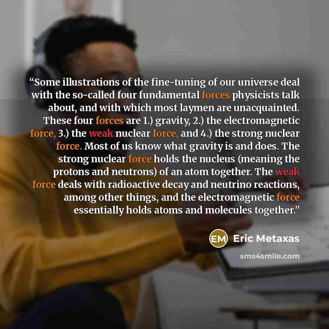 “Some illustrations of the fine-tuning of our universe deal with the so-called four fundamental forces physicists talk about, and with which most laymen are unacquainted. These four forces are 1.) gravity, 2.) the electromagnetic force, 3.) the weak nuclear force, and 4.) the strong nuclear force…” quote by Eric Metaxas
