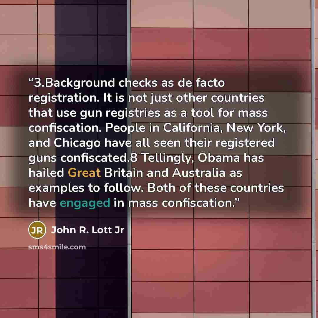 “3.​Background checks as de facto registration. It is not just other countries that use gun registries as a tool for mass confiscation. People in California, New York, and Chicago have all seen their registered guns confiscated.8 Tellingly, Obama has hailed Great Britain and Australia as examples…” quote by John R. Lott Jr