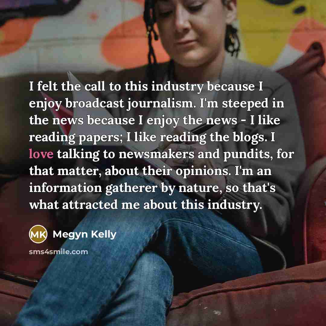“I felt the call to this industry because I enjoy broadcast journalism. I'm steeped in the news because I enjoy the news - I like reading papers; I like reading the blogs. I love talking to newsmakers and pundits, for that matter, about their opinions. I'm an information gatherer by nature, so…” quote by Megyn Kelly