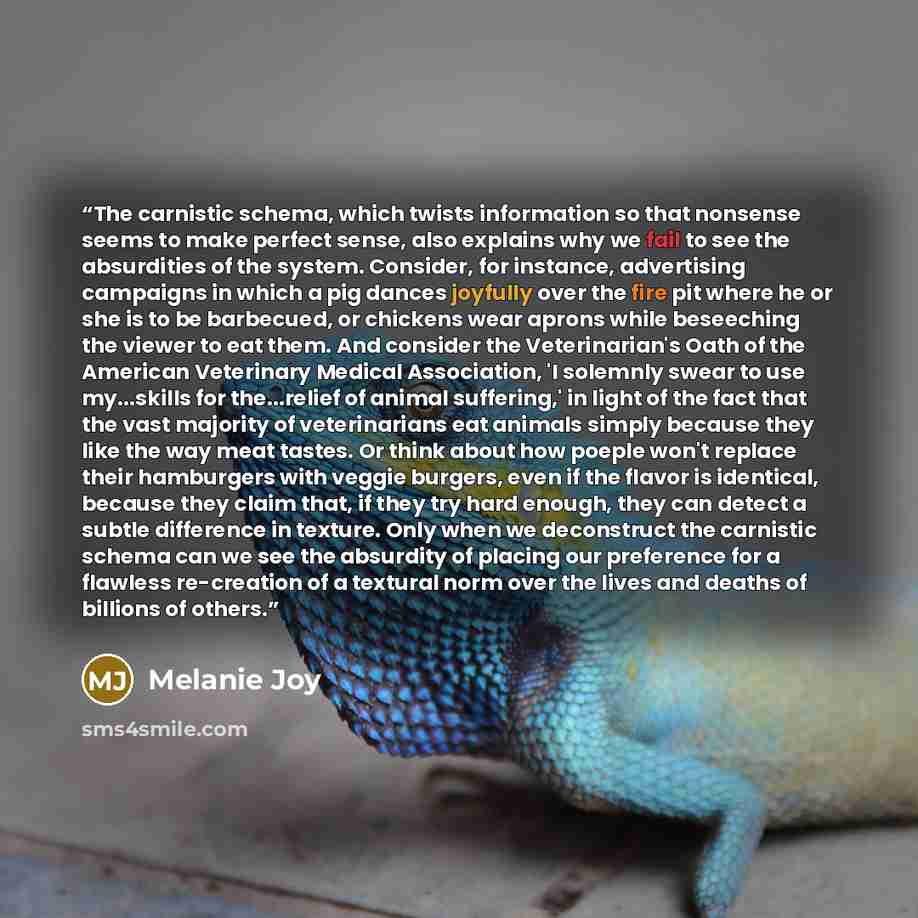 “The carnistic schema, which twists information so that nonsense seems to make perfect sense, also explains why we fail to see the absurdities of the system. Consider, for instance, advertising campaigns in which a pig dances joyfully over the fire pit where he or she is to be barbecued, or…” quote by Melanie Joy