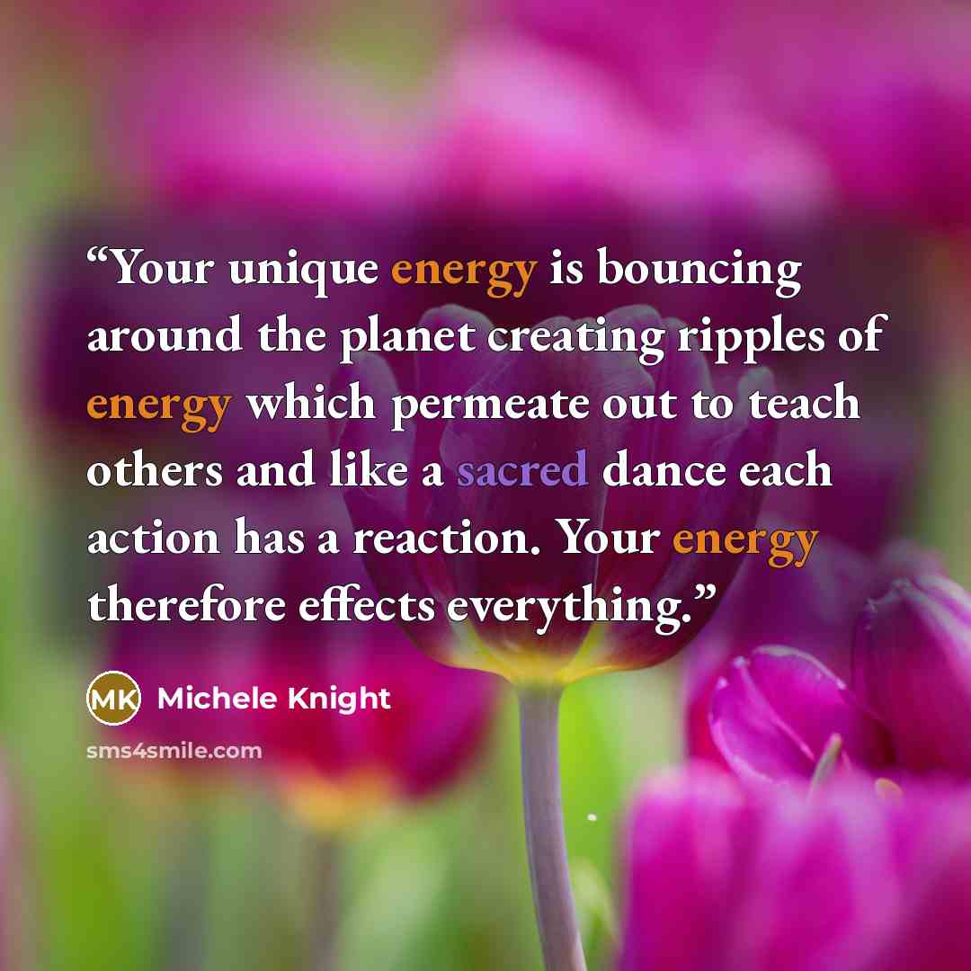“Your unique energy is bouncing around the planet creating ripples of energy which permeate out to teach others and like a sacred dance each action has a reaction. Your energy therefore effects everything.” quote by Michele Knight