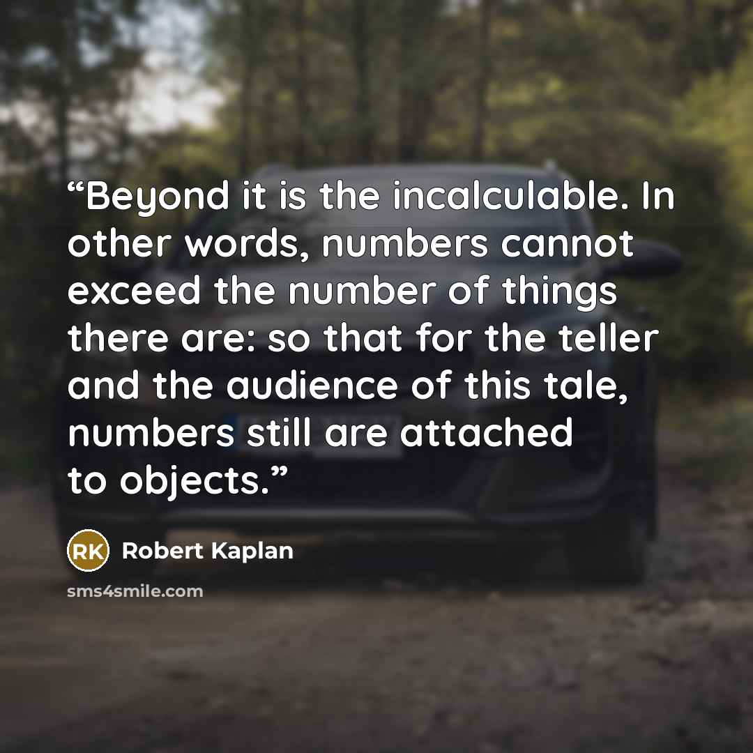 “Beyond it is the incalculable. In other words, numbers cannot exceed the number of things there are: so that for the teller and the audience of this tale, numbers still are attached to objects.” quote by Robert Kaplan