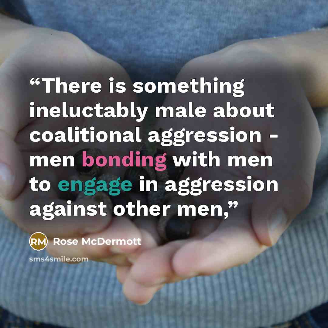 “There is something ineluctably male about coalitional aggression - men bonding with men to engage in aggression against other men,” quote by Rose McDermott