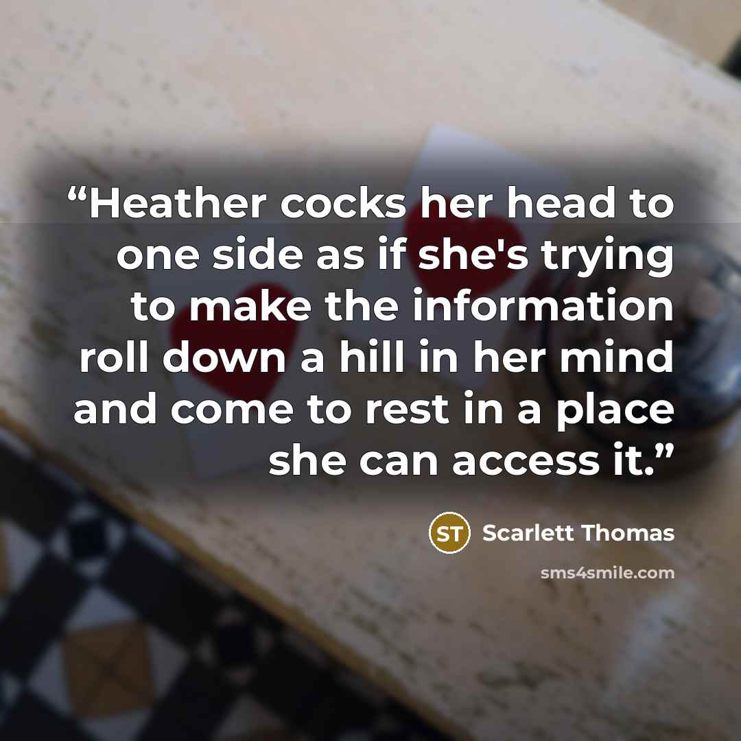 “Heather cocks her head to one side as if she's trying to make the information roll down a hill in her mind and come to rest in a place she can access it.” quote by Scarlett Thomas