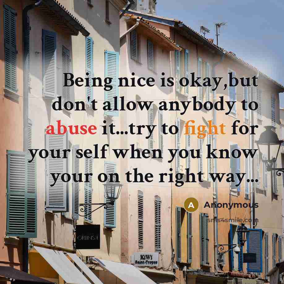 “Being nice is okay,but don't allow anybody to abuse it...try to fight for your self when you know your on the right way...” quote by Anonymous