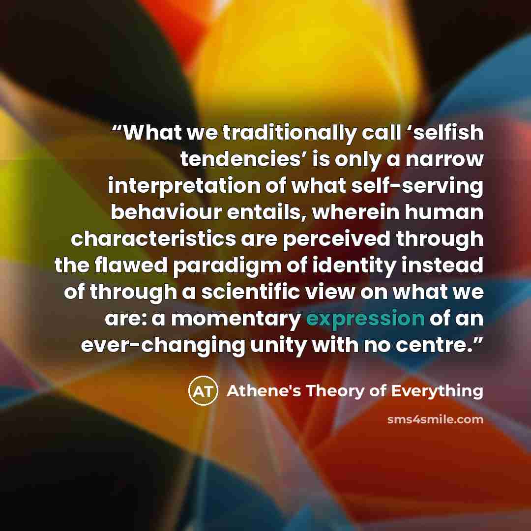 “What we traditionally call ‘selfish tendencies’ is only a narrow interpretation of what self-serving behaviour entails, wherein human characteristics are perceived through the flawed paradigm of identity instead of through a scientific view on what we are: a momentary expression of an…” quote by Athene's Theory of Everything