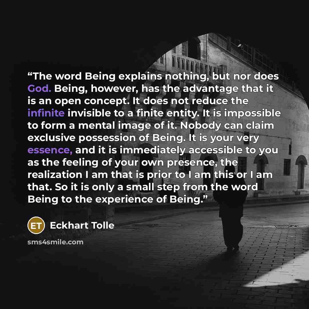 “The word Being explains nothing, but nor does God. Being, however, has the advantage that it is an open concept. It does not reduce the infinite invisible to a finite entity. It is impossible to form a mental image of it. Nobody can claim exclusive possession of Being. It is your very essence, and…” quote by Eckhart Tolle