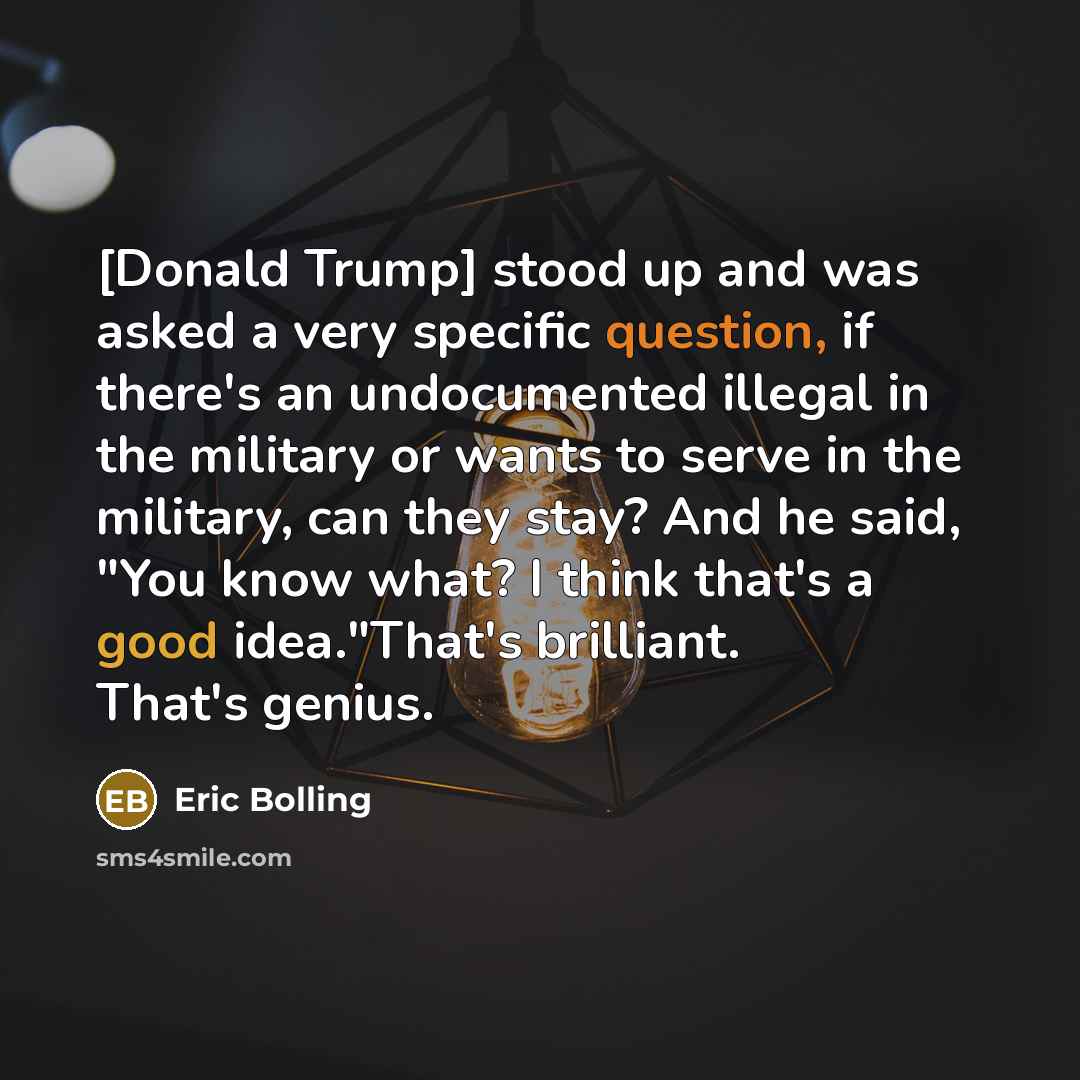 “[Donald Trump] stood up and was asked a very specific question, if there's an undocumented illegal in the military or wants to serve in the military, can they stay? And he said, "You know what? I think that's a good idea."That's brilliant. That's genius.” quote by Eric Bolling