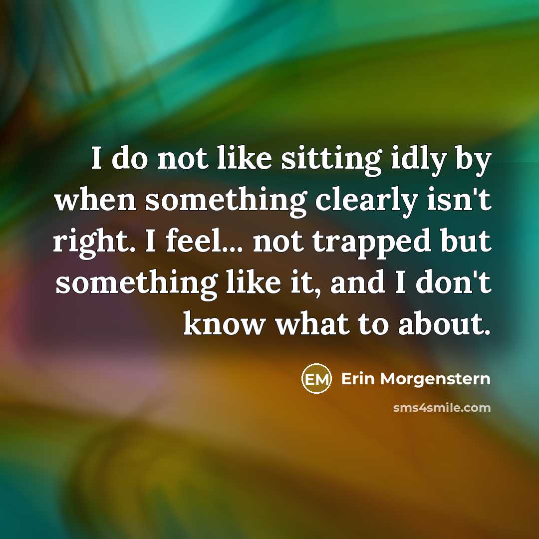 “I do not like sitting idly by when something clearly isn't right. I feel... not trapped but something like it, and I don't know what to about.” quote by Erin Morgenstern