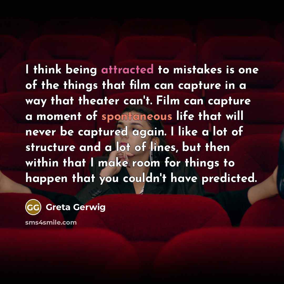 “I think being attracted to mistakes is one of the things that film can capture in a way that theater can't. Film can capture a moment of spontaneous life that will never be captured again. I like a lot of structure and a lot of lines, but then within that I make room for things to happen that you…” quote by Greta Gerwig
