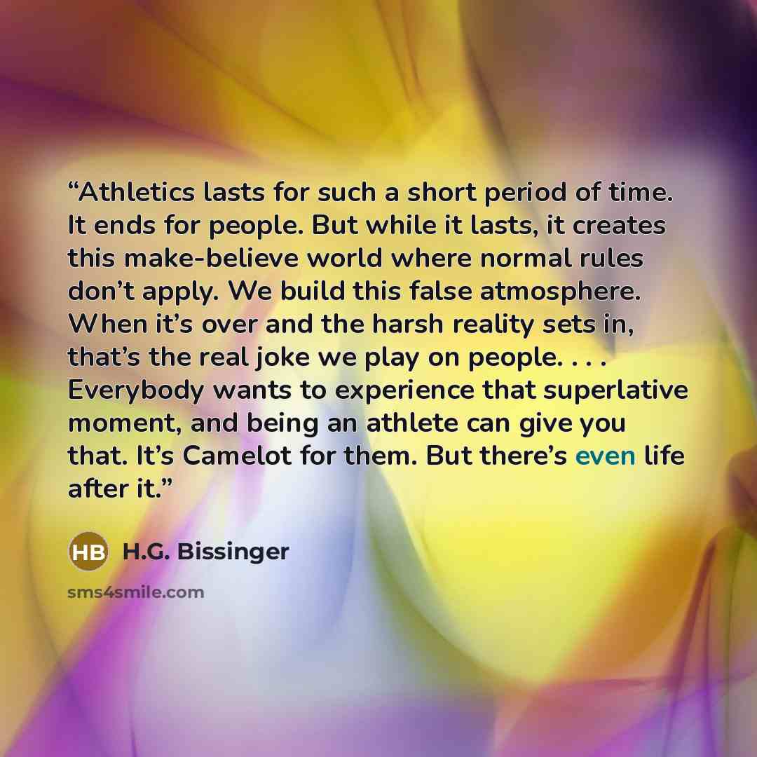 “Athletics lasts for such a short period of time. It ends for people. But while it lasts, it creates this make-believe world where normal rules don’t apply. We build this false atmosphere. When it’s over and the harsh reality sets in, that’s the real joke we play on people. . . . Everybody wants to…” quote by H.G. Bissinger