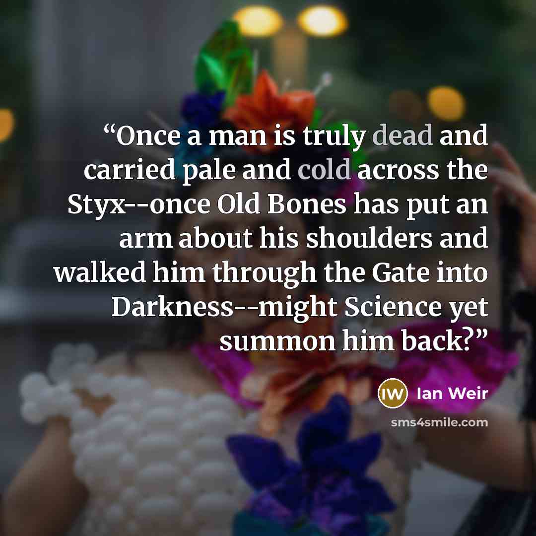 “Once a man is truly dead and carried pale and cold across the Styx--once Old Bones has put an arm about his shoulders and walked him through the Gate into Darkness--might Science yet summon him back?” quote by Ian Weir