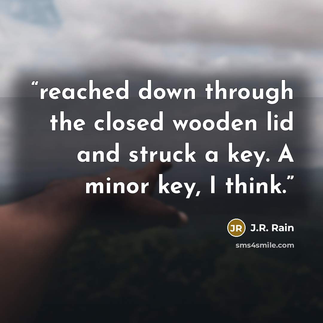 “reached down through the closed wooden lid and struck a key. A minor key, I think.” quote by J.R. Rain