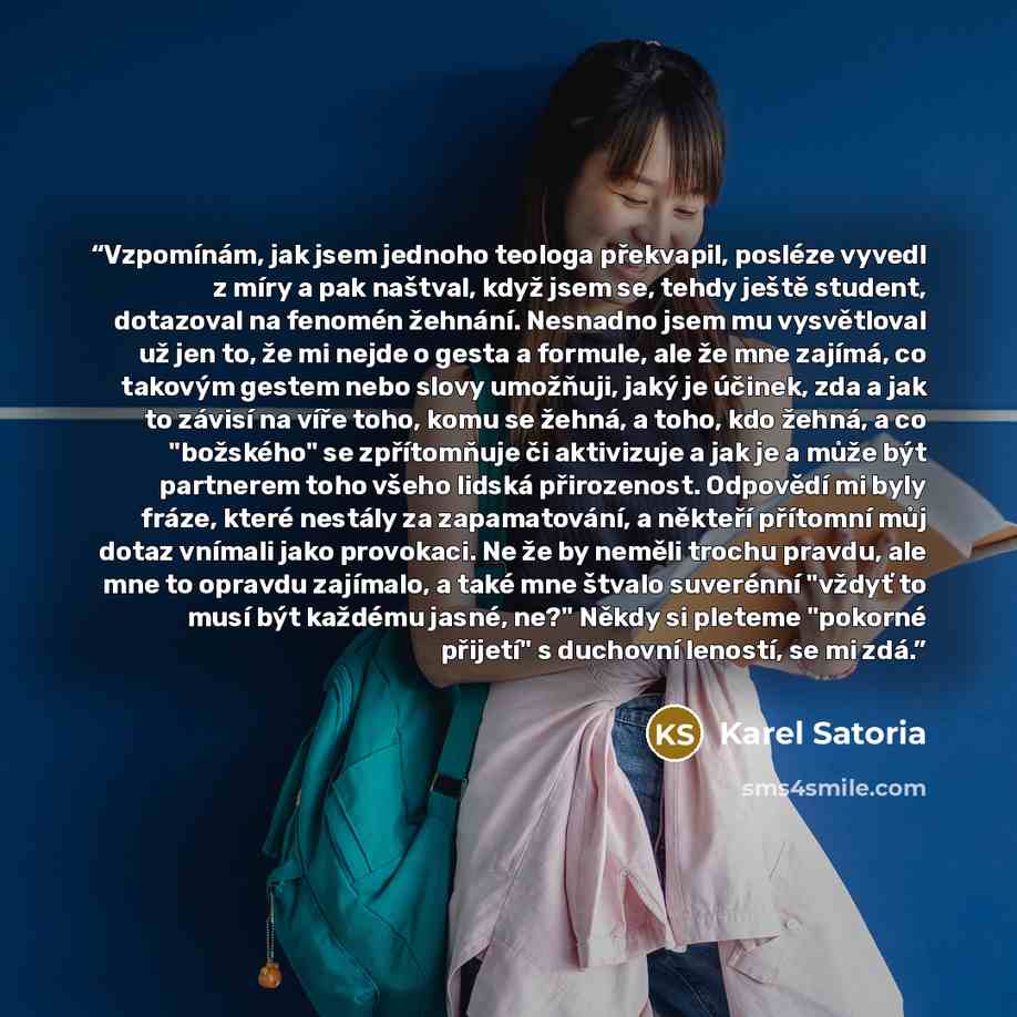 “Vzpomínám, jak jsem jednoho teologa překvapil, posléze vyvedl z míry a pak naštval, když jsem se, tehdy ještě student, dotazoval na fenomén žehnání. Nesnadno jsem mu vysvětloval už jen to, že mi nejde o gesta a formule, ale že mne zajímá, co takovým gestem nebo slovy umožňuji, jaký je účinek, zda…” quote by Karel Satoria