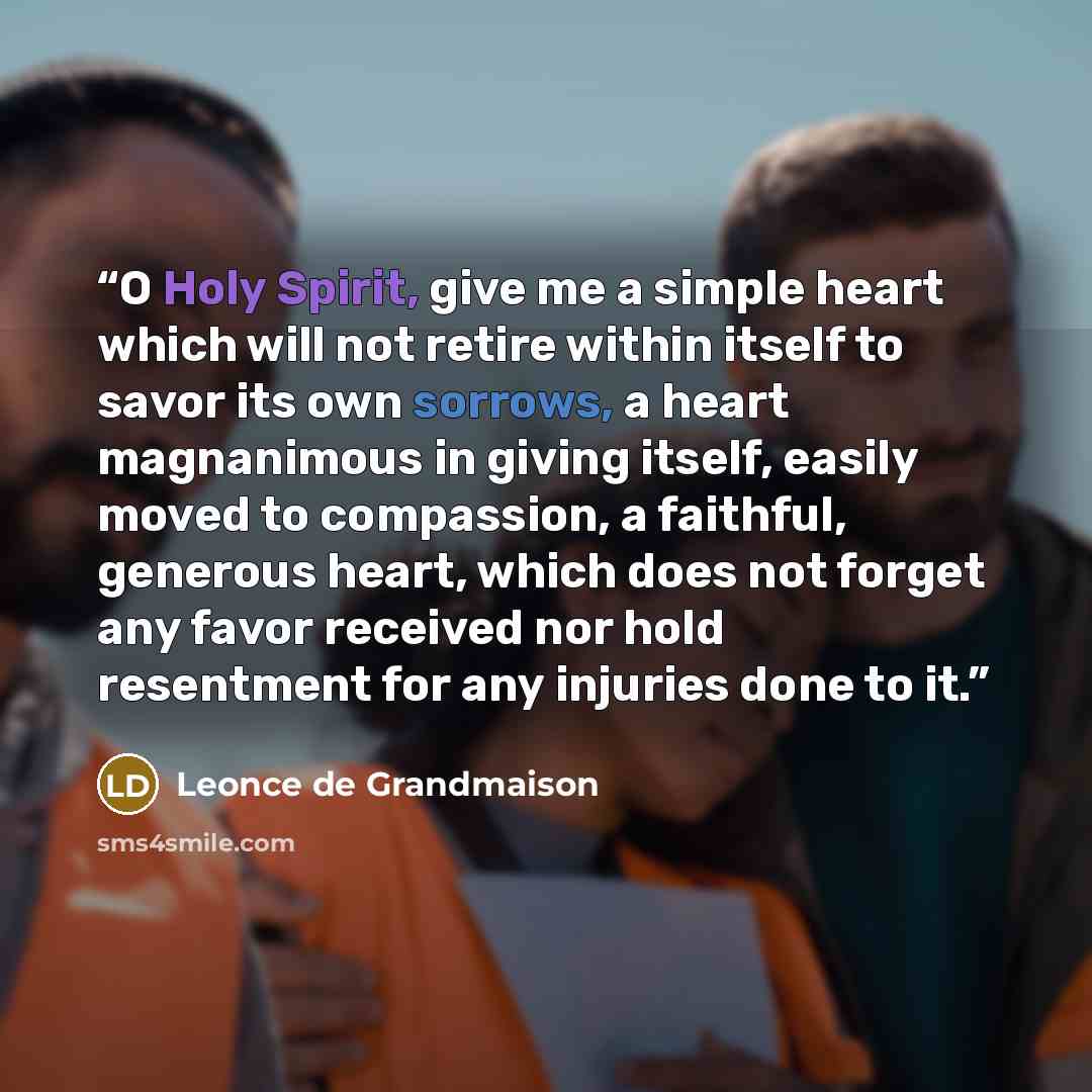 “O Holy Spirit, give me a simple heart which will not retire within itself to savor its own sorrows, a heart magnanimous in giving itself, easily moved to compassion, a faithful, generous heart, which does not forget any favor received nor hold resentment for any injuries done to it.” quote by Leonce de Grandmaison