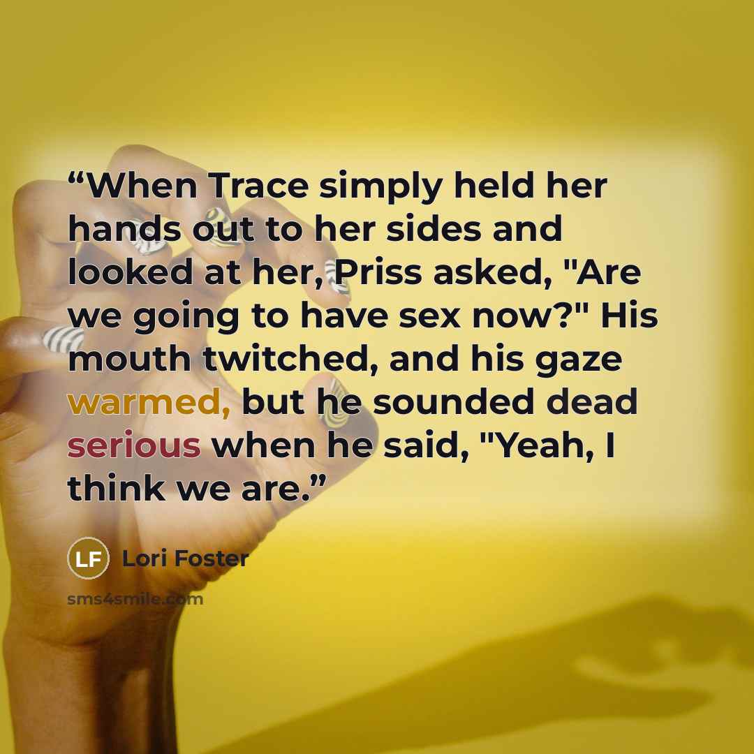 “When Trace simply held her hands out to her sides and looked at her, Priss asked, "Are we going to have sex now?" His mouth twitched, and his gaze warmed, but he sounded dead serious when he said, "Yeah, I think we are.” quote by Lori Foster