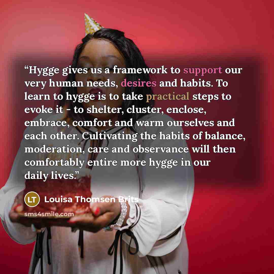 “Hygge gives us a framework to support our very human needs, desires and habits. To learn to hygge is to take practical steps to evoke it - to shelter, cluster, enclose, embrace, comfort and warm ourselves and each other. Cultivating the habits of balance, moderation, care and observance will then…” quote by Louisa Thomsen Brits