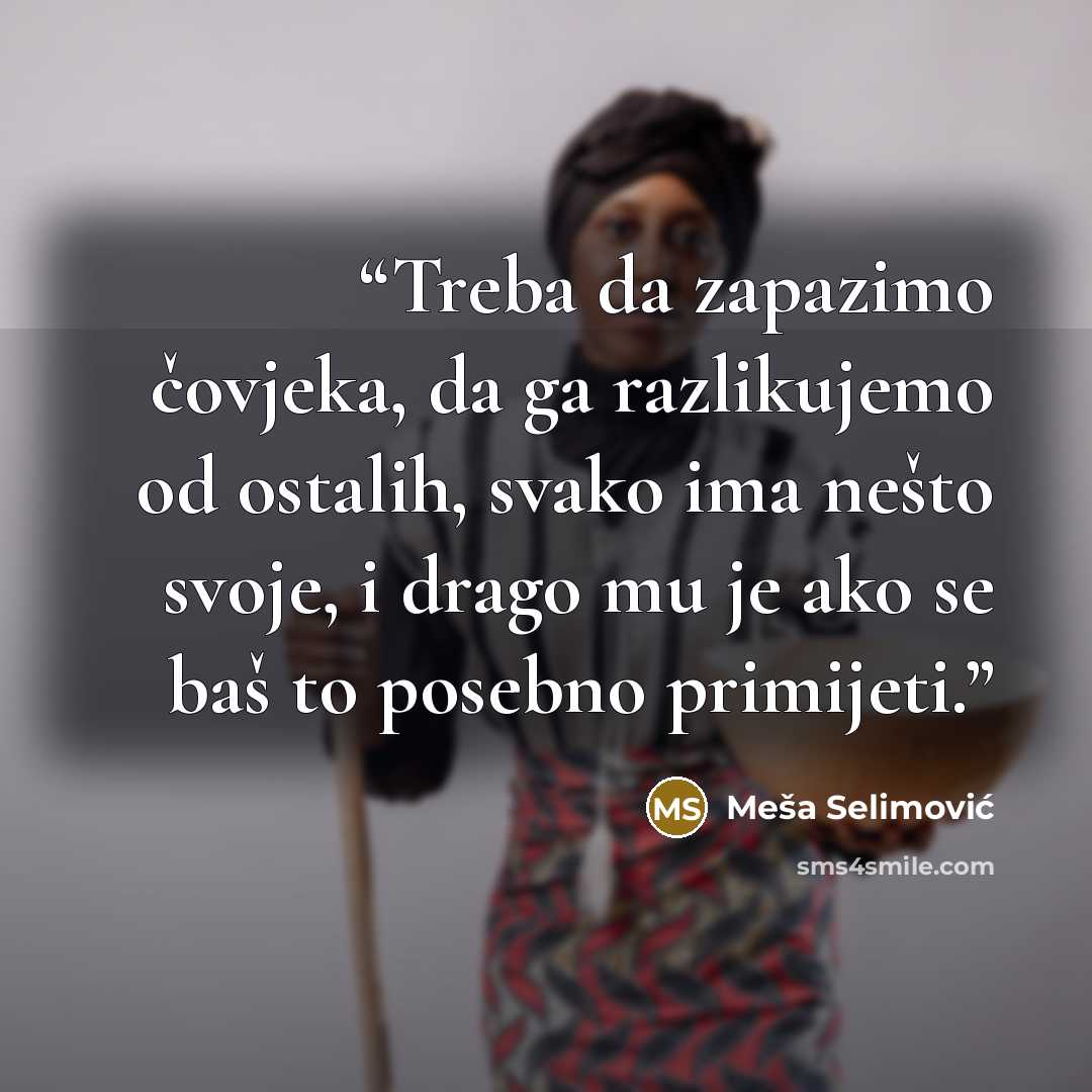 “Treba da zapazimo čovjeka, da ga razlikujemo od ostalih, svako ima nešto svoje, i drago mu je ako se baš to posebno primijeti.” quote by Meša Selimović
