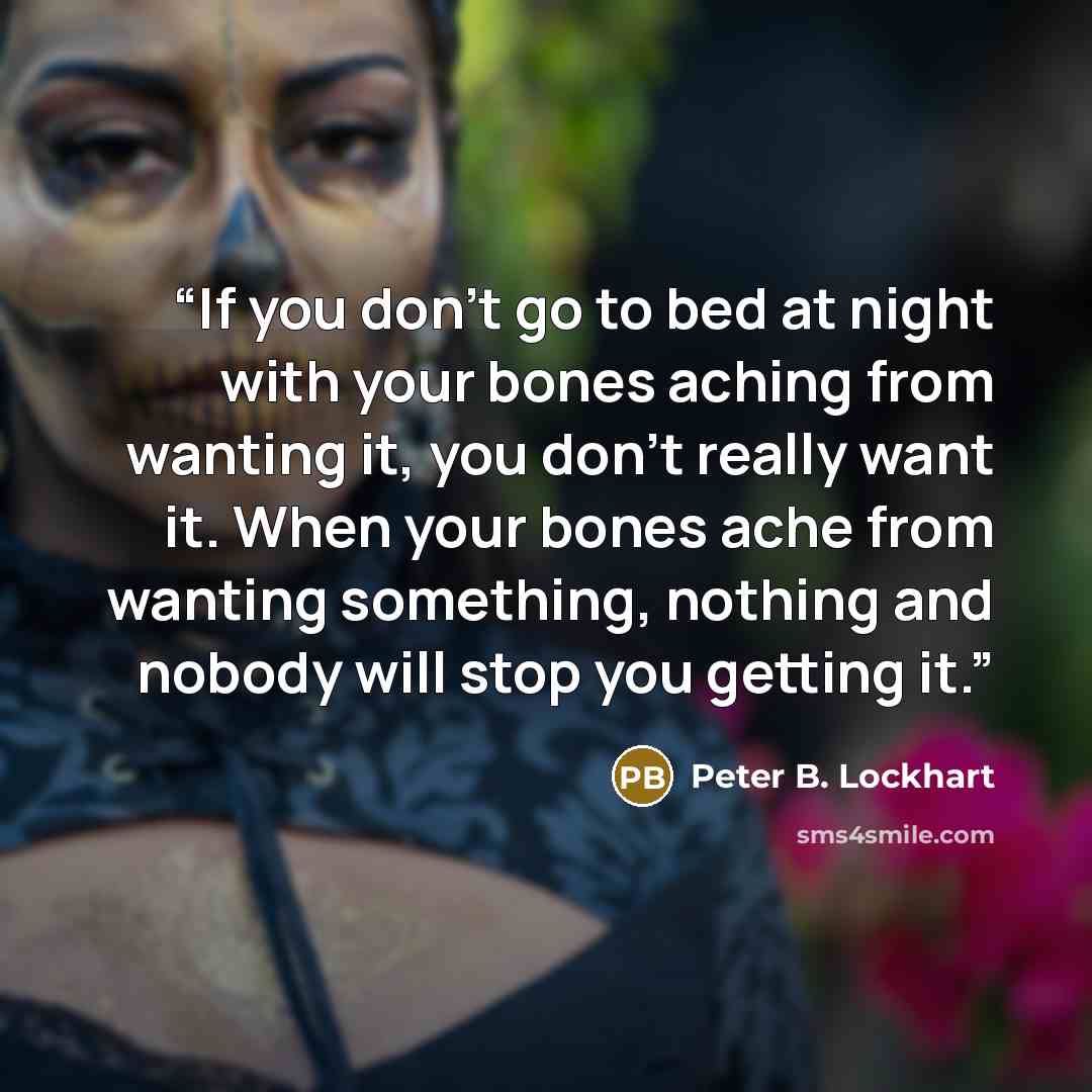 “If you don't go to bed at night with your bones aching from wanting it, you don't really want it. When your bones ache from wanting something, nothing and nobody will stop you getting it.” quote by Peter B. Lockhart