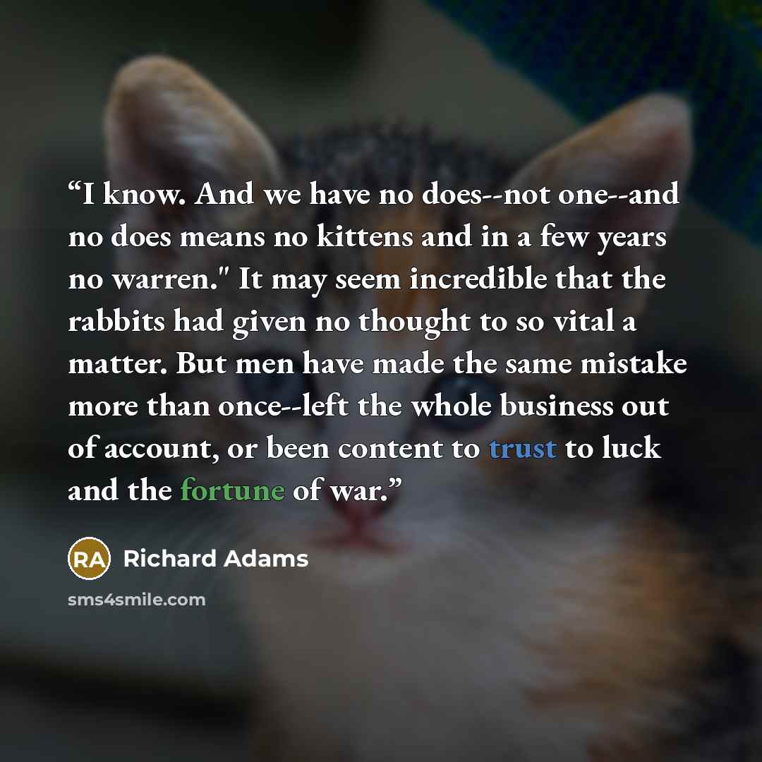 “I know. And we have no does--not one--and no does means no kittens and in a few years no warren." It may seem incredible that the rabbits had given no thought to so vital a matter. But men have made the same mistake more than once--left the whole business out of account, or been content to trust…” quote by Richard Adams