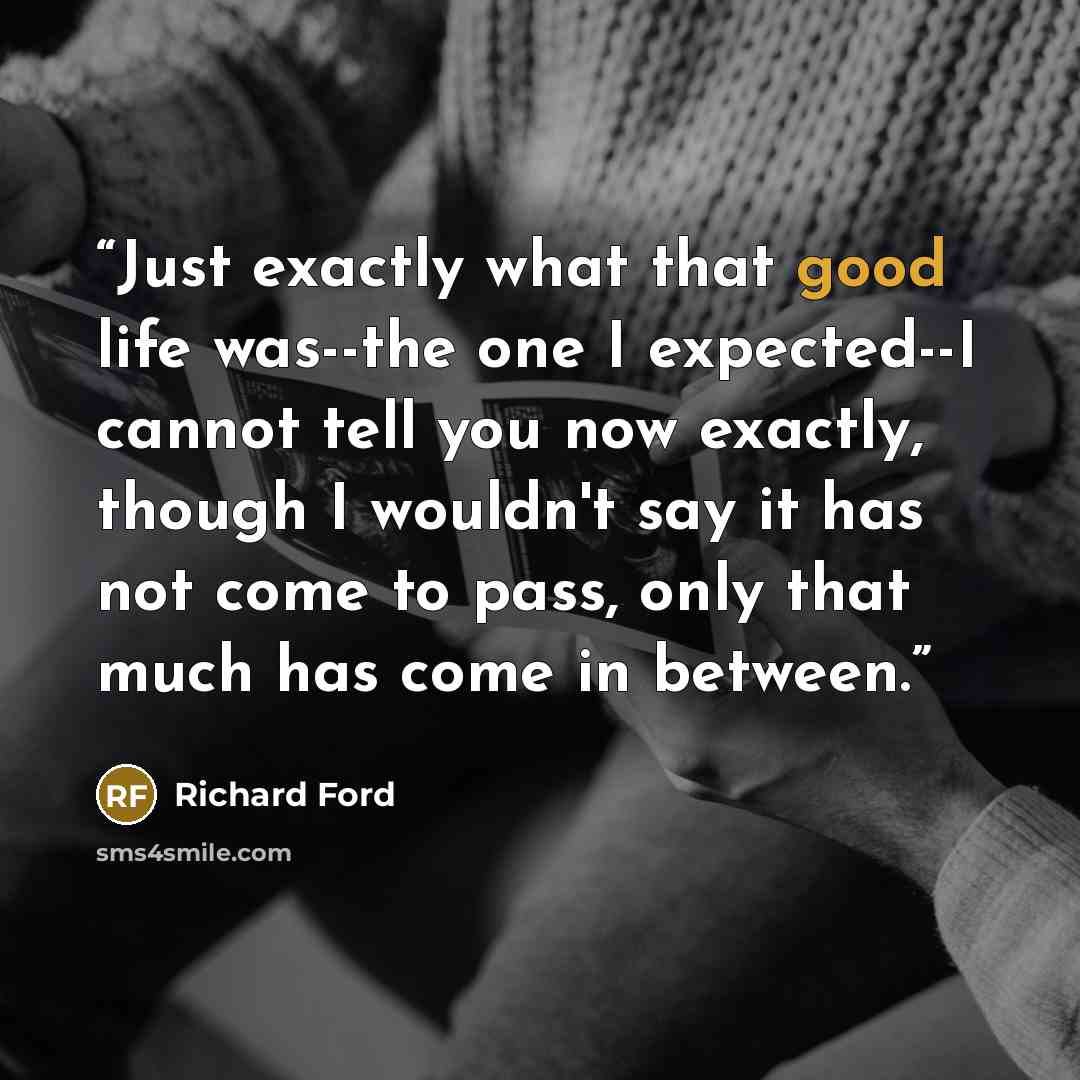 “Just exactly what that good life was--the one I expected--I cannot tell you now exactly, though I wouldn't say it has not come to pass, only that much has come in between.” quote by Richard Ford