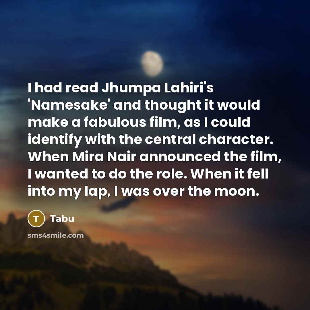 “I had read Jhumpa Lahiri's 'Namesake' and thought it would make a fabulous film, as I could identify with the central character. When Mira Nair announced the film, I wanted to do the role. When it fell into my lap, I was over the moon.” quote by Tabu