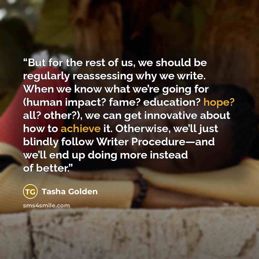 “But for the rest of us, we should be regularly reassessing why we write. When we know what we’re going for (human impact? fame? education? hope? all? other?), we can get innovative about how to achieve it. Otherwise, we’ll just blindly follow Writer Procedure—and we’ll end up doing more instead of…” quote by Tasha Golden