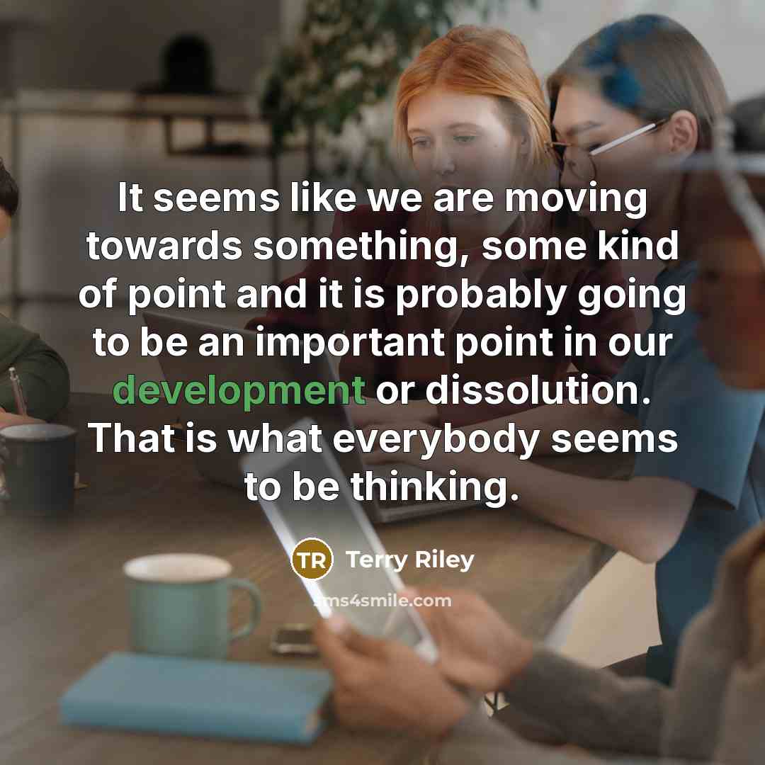 “It seems like we are moving towards something, some kind of point and it is probably going to be an important point in our development or dissolution. That is what everybody seems to be thinking.” quote by Terry Riley