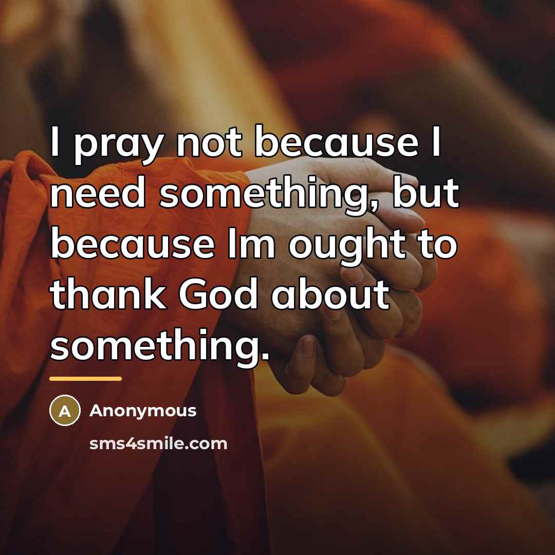 “I pray not because I need something, but because Im…” quote by Anonymous