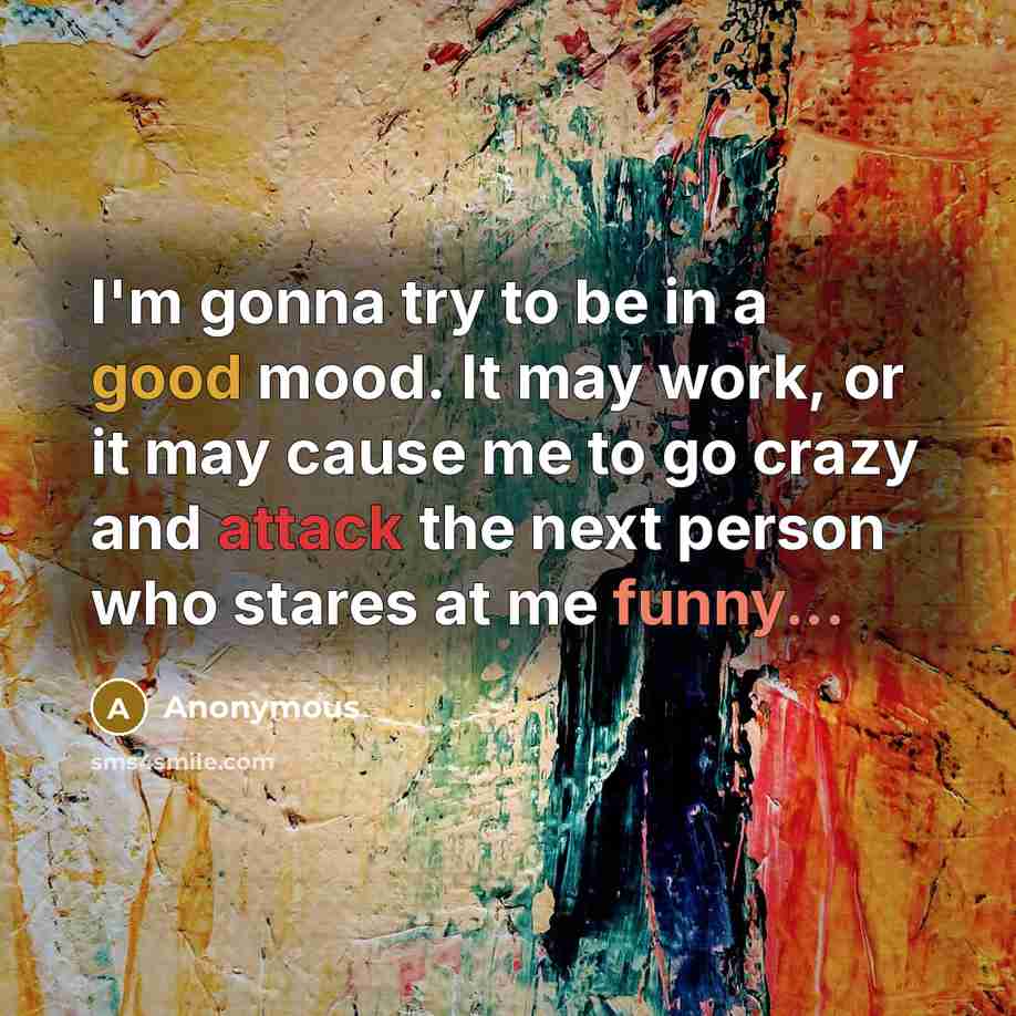 “I'm gonna try to be in a good mood. It may work, or it may cause me to go crazy and attack the next person who stares at me funny...” quote by Anonymous